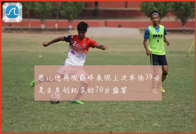 恩比德再现巅峰表现上次单场39分是去年创纪录的70分盛宴