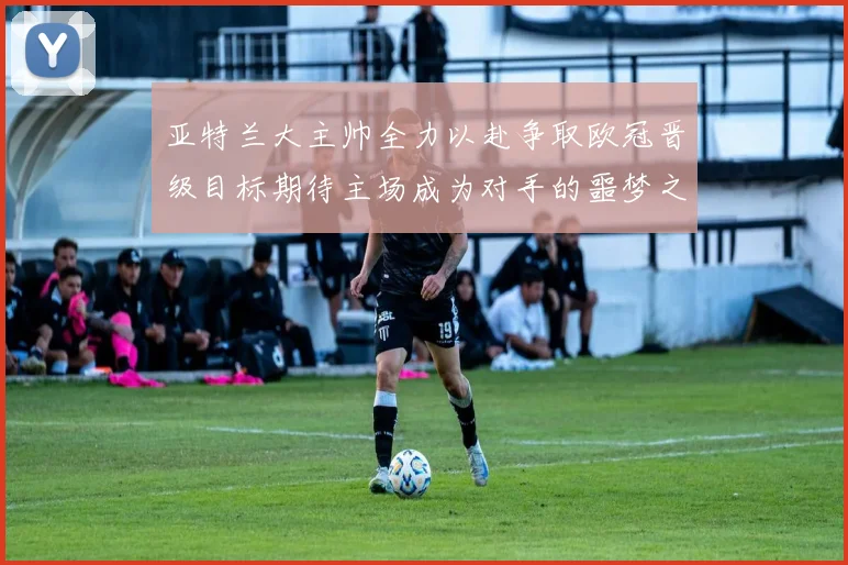 亚特兰大主帅全力以赴争取欧冠晋级目标期待主场成为对手的噩梦之地