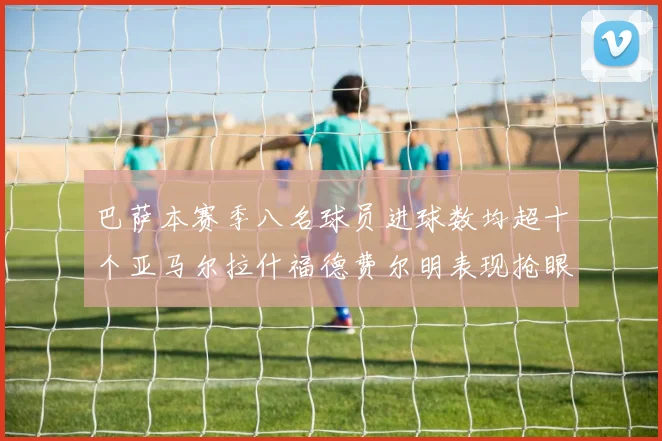 巴萨本赛季八名球员进球数均超十个亚马尔拉什福德费尔明表现抢眼