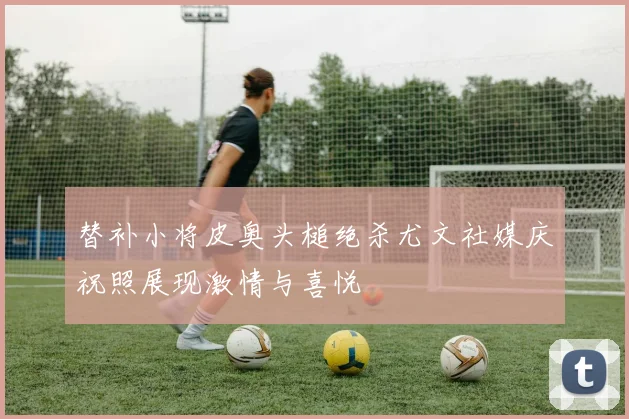 替补小将皮奥头槌绝杀尤文社媒庆祝照展现激情与喜悦