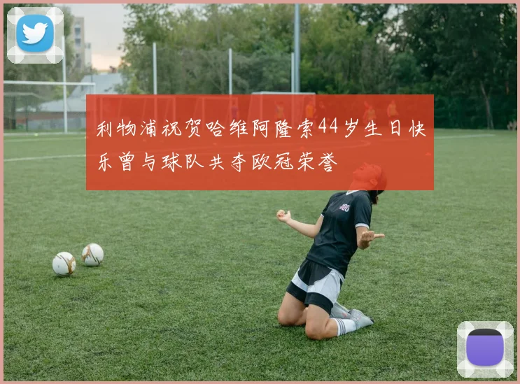 利物浦祝贺哈维阿隆索44岁生日快乐曾与球队共夺欧冠荣誉