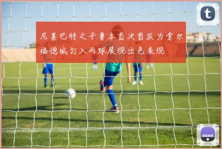 尼基巴特之子鲁本首次首发为索尔福德城打入两球展现出色表现