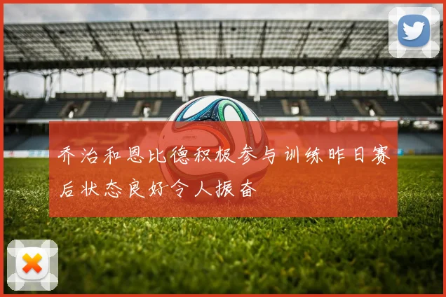 乔治和恩比德积极参与训练昨日赛后状态良好令人振奋
