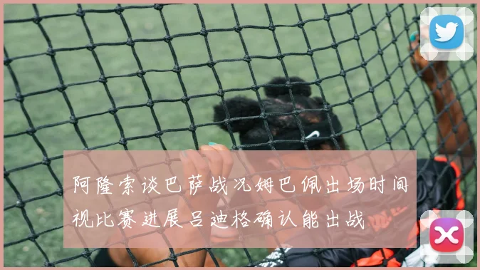 阿隆索谈巴萨战况姆巴佩出场时间视比赛进展吕迪格确认能出战