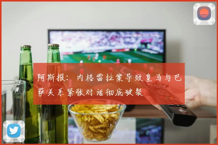 阿斯报：内格雷拉案导致皇马与巴萨关系紧张对话彻底破裂