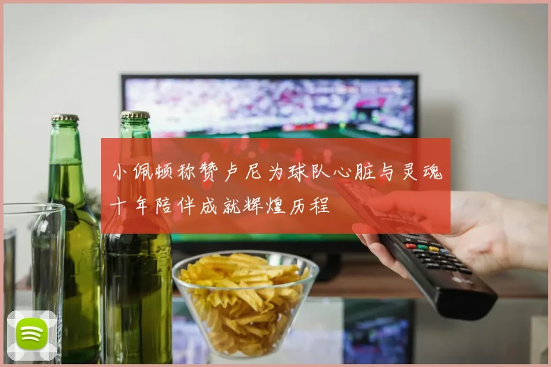 小佩顿称赞卢尼为球队心脏与灵魂十年陪伴成就辉煌历程