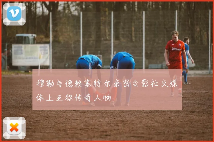 穆勒与德赖塞特尔亲密合影社交媒体上互称传奇人物