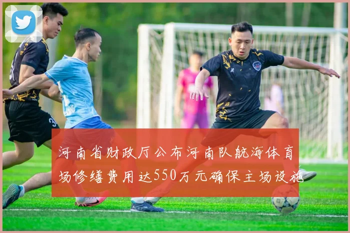 河南省财政厅公布河南队航海体育场修缮费用达550万元确保主场设施安全