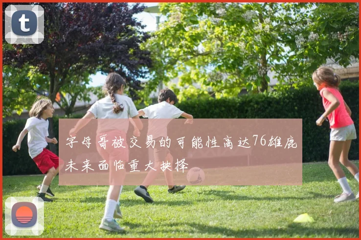 字母哥被交易的可能性高达76雄鹿未来面临重大抉择