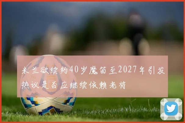 米兰欲续约40岁魔笛至2027年引发热议是否应继续依赖老将
