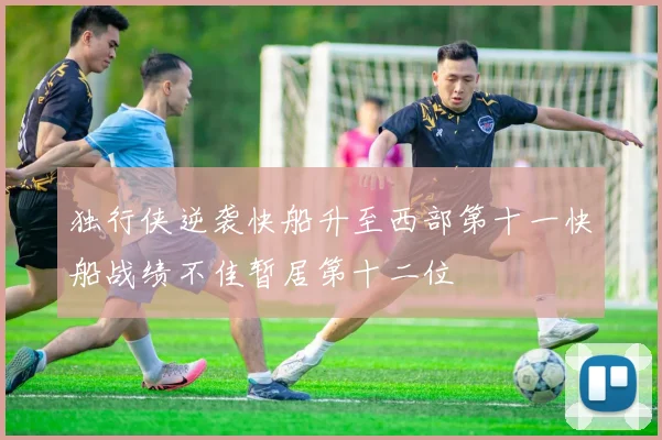 独行侠逆袭快船升至西部第十一快船战绩不佳暂居第十二位