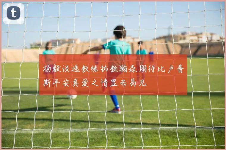 杨毅谈选教练执教瀚森期待比卢普斯平安真爱之情显而易见