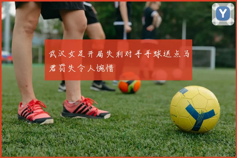 武汉女足开局失利对手手球送点马君罚失令人惋惜