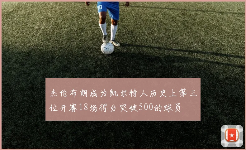 杰伦布朗成为凯尔特人历史上第三位开赛18场得分突破500的球员