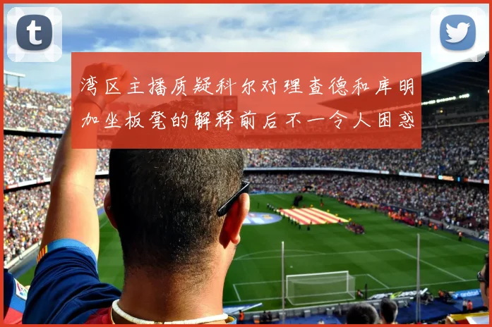 湾区主播质疑科尔对理查德和库明加坐板凳的解释前后不一令人困惑