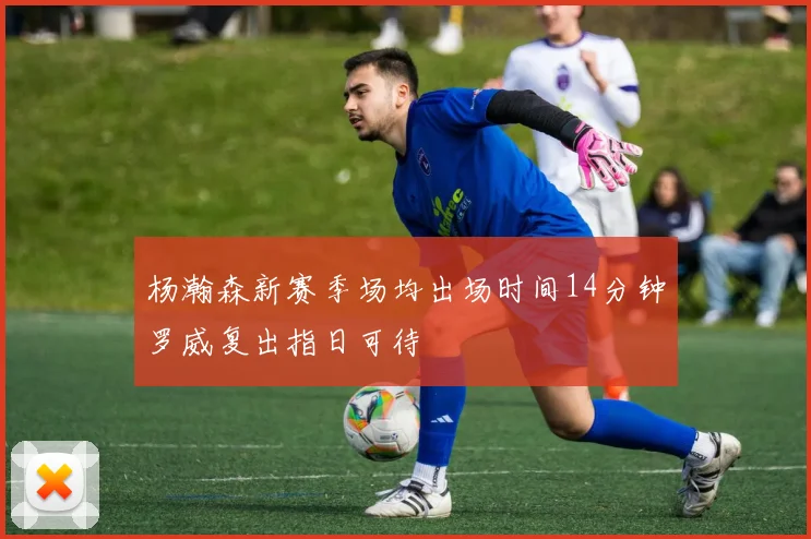 杨瀚森新赛季场均出场时间14分钟罗威复出指日可待