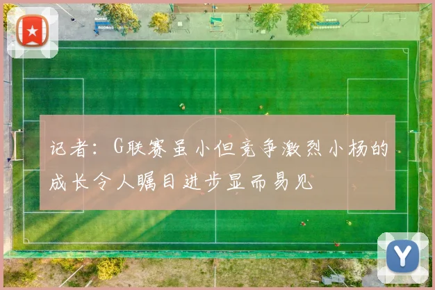 记者：G联赛虽小但竞争激烈小杨的成长令人瞩目进步显而易见