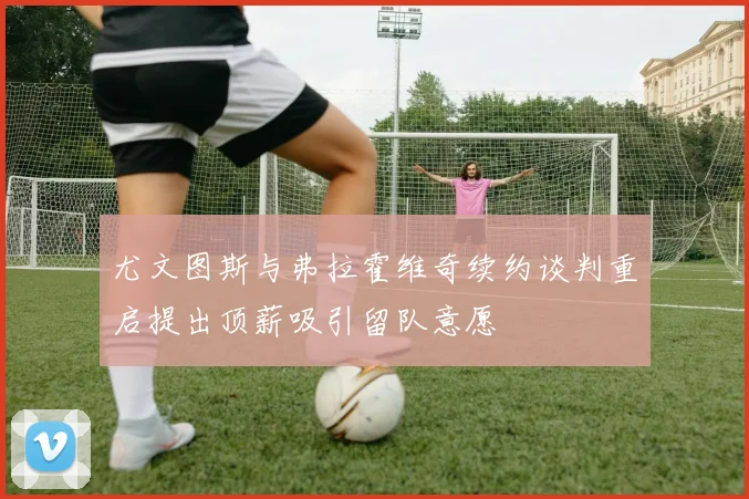 尤文图斯与弗拉霍维奇续约谈判重启提出顶薪吸引留队意愿