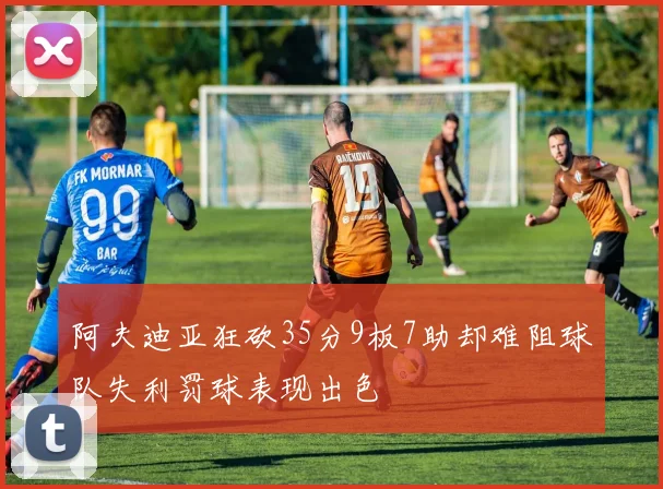阿夫迪亚狂砍35分9板7助却难阻球队失利罚球表现出色