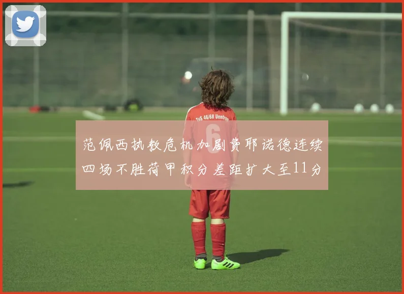 范佩西执教危机加剧费耶诺德连续四场不胜荷甲积分差距扩大至11分