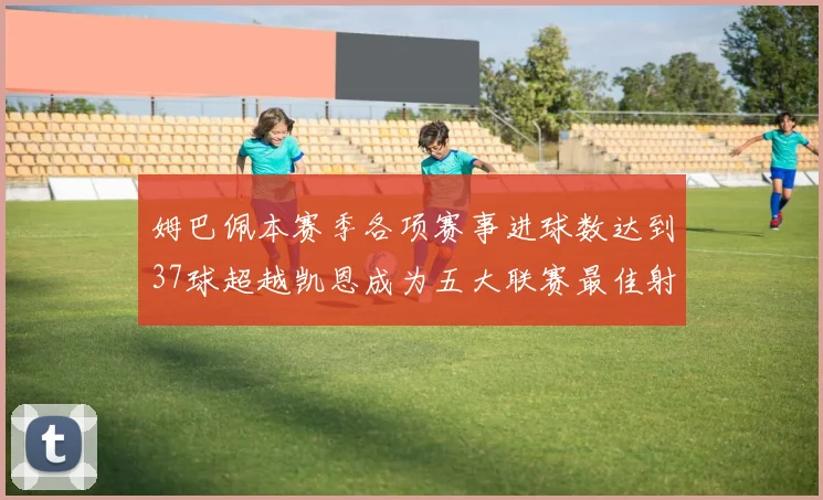 姆巴佩本赛季各项赛事进球数达到37球超越凯恩成为五大联赛最佳射手