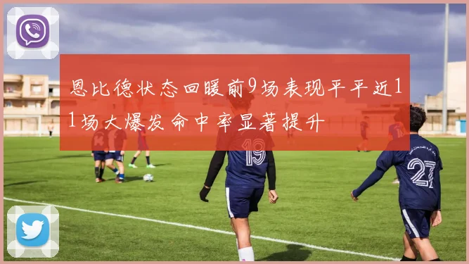 恩比德状态回暖前9场表现平平近11场大爆发命中率显著提升