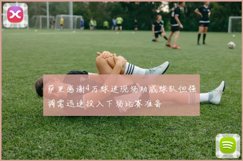 萨里感谢4万球迷现场助威球队但强调需迅速投入下场比赛准备