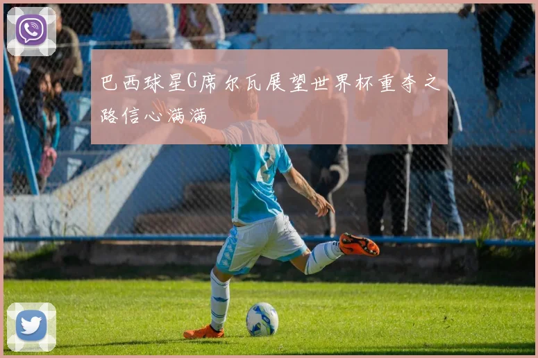 巴西球星G席尔瓦展望世界杯重夺之路信心满满