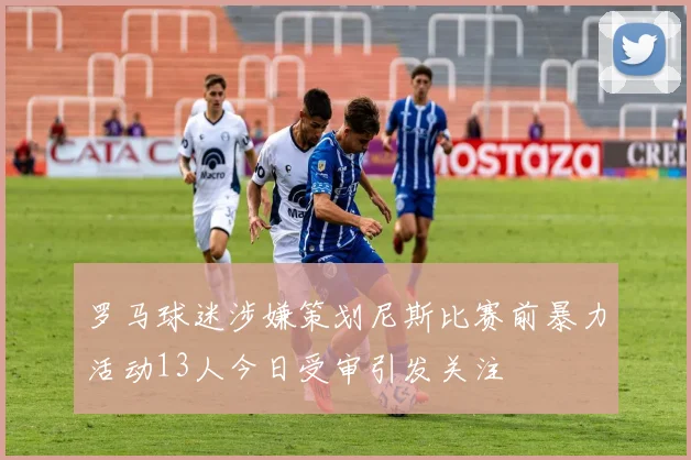 罗马球迷涉嫌策划尼斯比赛前暴力活动13人今日受审引发关注