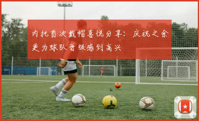 内托首次戴帽喜悦分享：庆祝之余更为球队晋级感到高兴