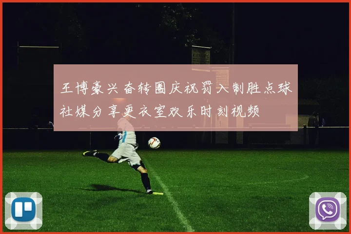 王博豪兴奋转圈庆祝罚入制胜点球社媒分享更衣室欢乐时刻视频