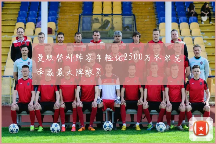 曼联替补阵容年轻化2500万齐尔克泽成最大牌球员