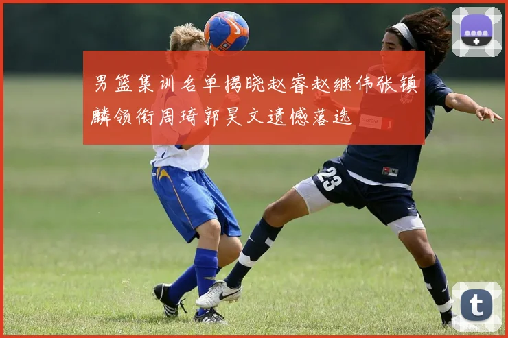 男篮集训名单揭晓赵睿赵继伟张镇麟领衔周琦郭昊文遗憾落选